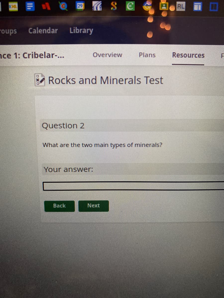 roups Calendar Library
ce 1: Cribelar-...
Question 2
Overview
Rocks and Minerals Test
SC
Your answer:
Back
What are the two main types of minerals?
Next
Plans Resources
RL