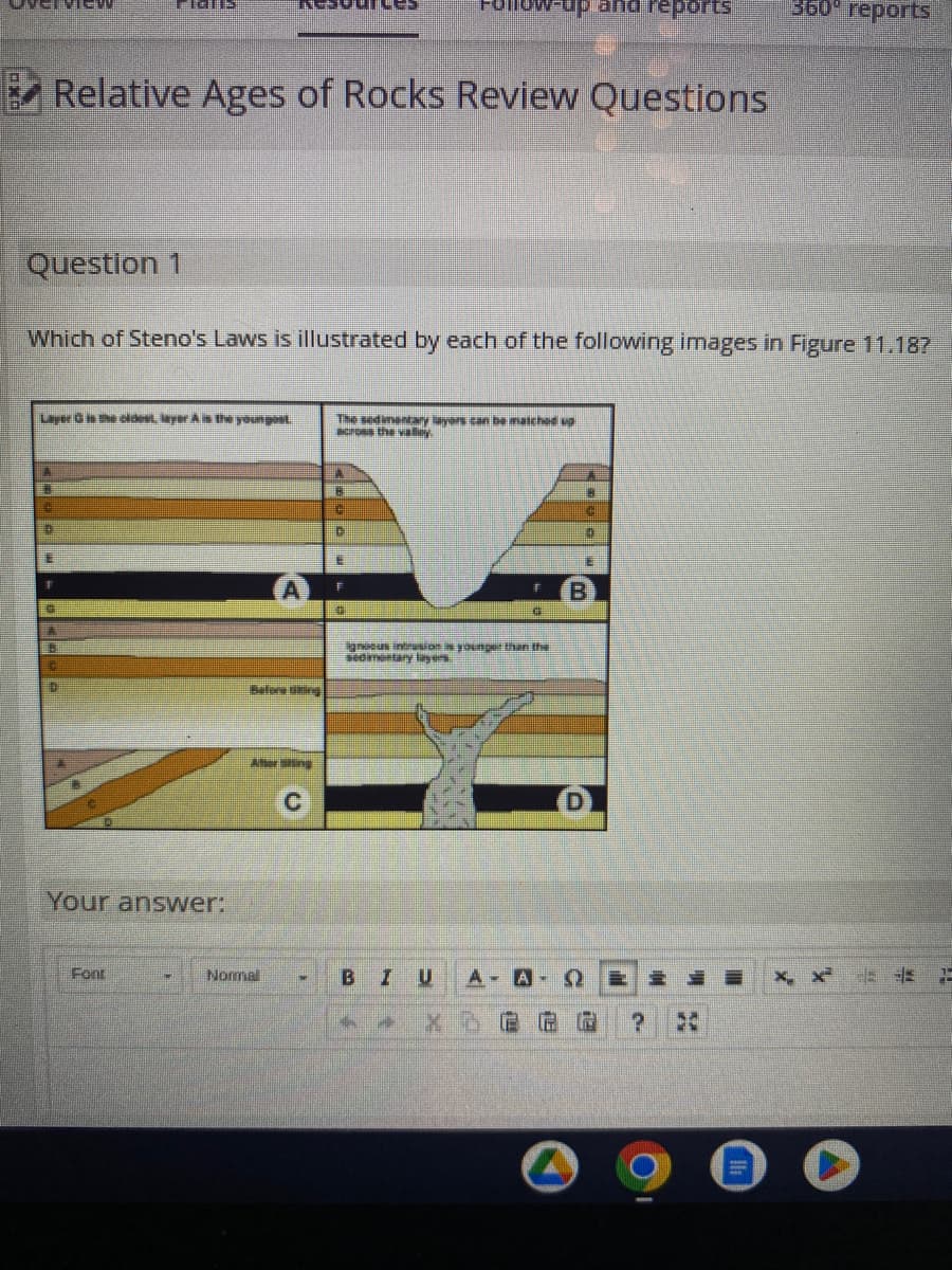 Question 1
E
Relative Ages of Rocks Review Questions
Layer in the oldest layer A is the youngest
F
Which of Steno's Laws is illustrated by each of the following images in Figure 11.18?
A
IGUE
G
10
Your answer:
Font
A
Attersting
Normal
•
The sedimentary layers can be matched up
across the valley.
A
B
C
C
E
v-up and reports
F
B IU
nous intrusion is younger than the
sedimentary layers
--
€
A A-
B
1
360° reports
2
X X
E