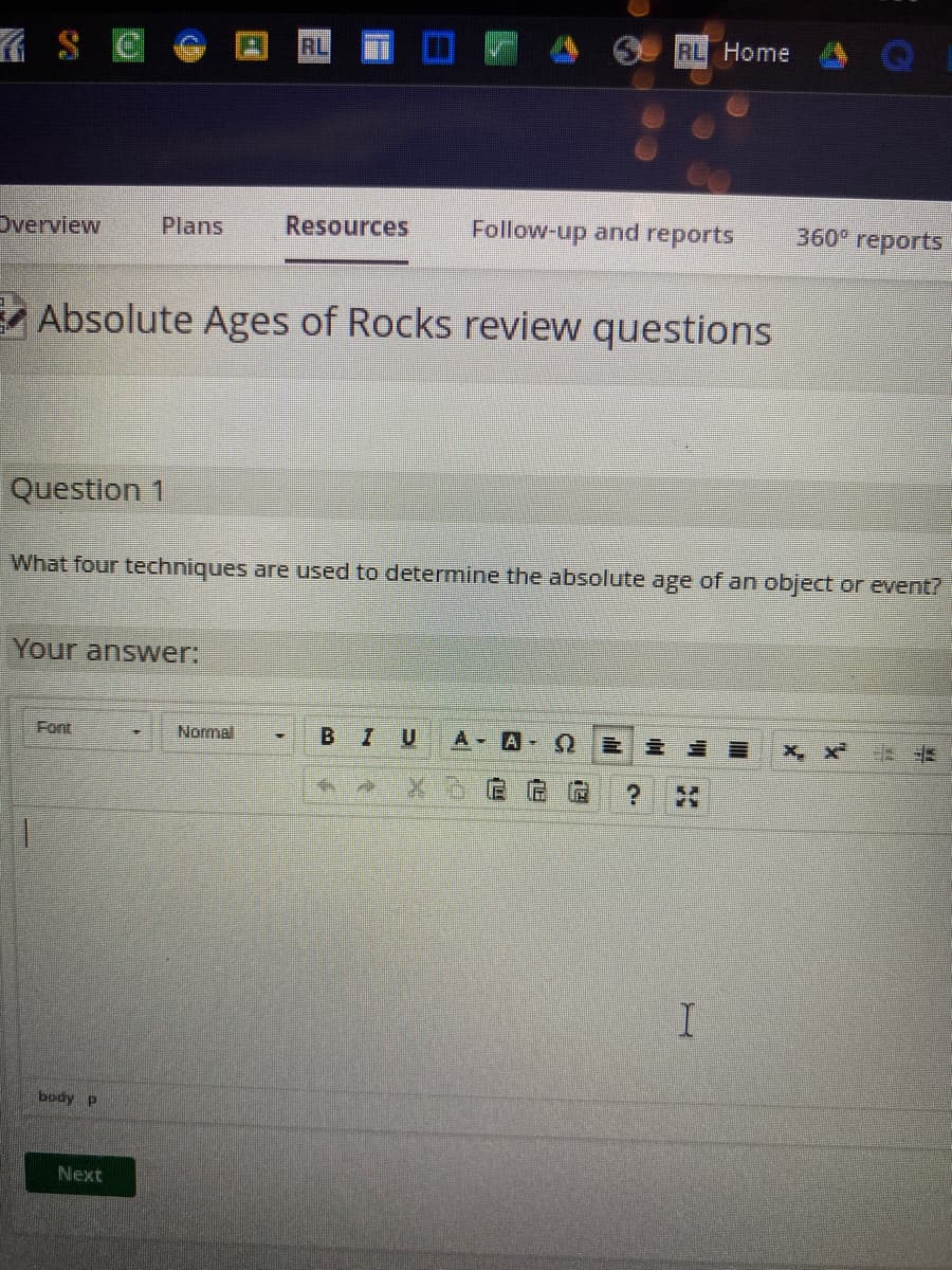7₁
Overview
Plans
Question 1
Absolute Ages of Rocks review questions
Your answer:
body p
Next
RL
What four techniques are used to determine the absolute age of an object or event?
Normal
Resources Follow-up and reports 360° reports
RL Home
BIU A AQ
?
I
X, X