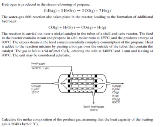 Hydrogen is produced in the steam reforming of propane:
CH«(g) + 3 H;O(v)– 3 CO(g) + 7 H:(g)
The water-gas shift reaction also takes place in the reactor, leading to the formation of additional
hydrogen:
CO(g) + H;O(v) → CO:(2) + H;(g)
The reaction is carried out over a nickel catalyst in the tubes of a shell-and-tube reactor. The feed
to the reactor contains steam and propane in a 6:1 molar ratio at 125°C, and the products emerge at
800°C. The excess steam in the feed assures essentially complete consumption of the propane. Heat
is added to the reaction mixture by passing a hot gas over the outside of the tubes that contain the
catalyst. The gas is fed at 4.94 m³/mol C3Hs, entering the unit at 1400°C and 1 atm and leaving at
900'C. The unit may be considered adiabatic.
Heating gas
1400°C, 1 atm
сунне
CyHule
H,O)
cố
на
но
125°c
800°c
Spent heating gas
900°c
| Calculate the molar composition of the product gas, assuming that the heat capacity of the heating
gas is 0.040 kJ/(mo-°C).
