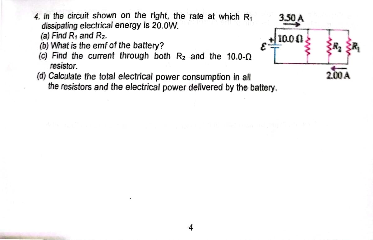 4. In the circuit shown on the right, the rate at which R,
dissipating electrical energy is 20.0W.
(a) Find R1 and R2.
(b) What is the emf of the battery?
(c) Find the current through both R2 and the 10.0-2
resistor.
(d) Calculate the total electrical power consumption in all
the resistors and the electrical power delivered by the battery.
3.50 A
+ 10.00
2.00 A
4
