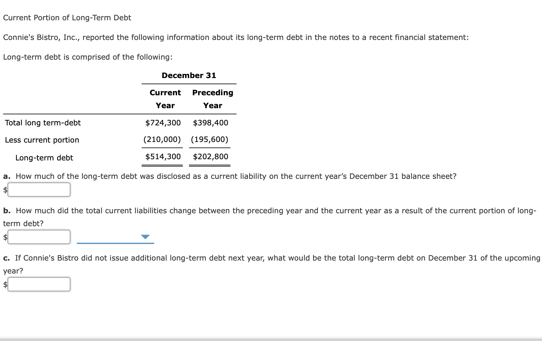 Current Portion of Long-Term Debt
Connie's Bistro, Inc., reported the following information about its long-term debt in the notes to a recent financial statement:
Long-term debt is comprised of the following:
December 31
Current
Preceding
Year
Year
Total long term-debt
$724,300
$398,400
Less current portion
(210,000) (195,600)
Long-term debt
$514,300
$202,800
a. How much of the long-term debt was disclosed as a current liability on the current year's December 31 balance sheet?
$4
b. How much did the total current liabilities change between the preceding year and the current year as a result of the current portion of long-
term debt?
$4
c. If Connie's Bistro did not issue additional long-term debt next year, what would be the total long-term debt on December 31 of the upcomin
year?
$
