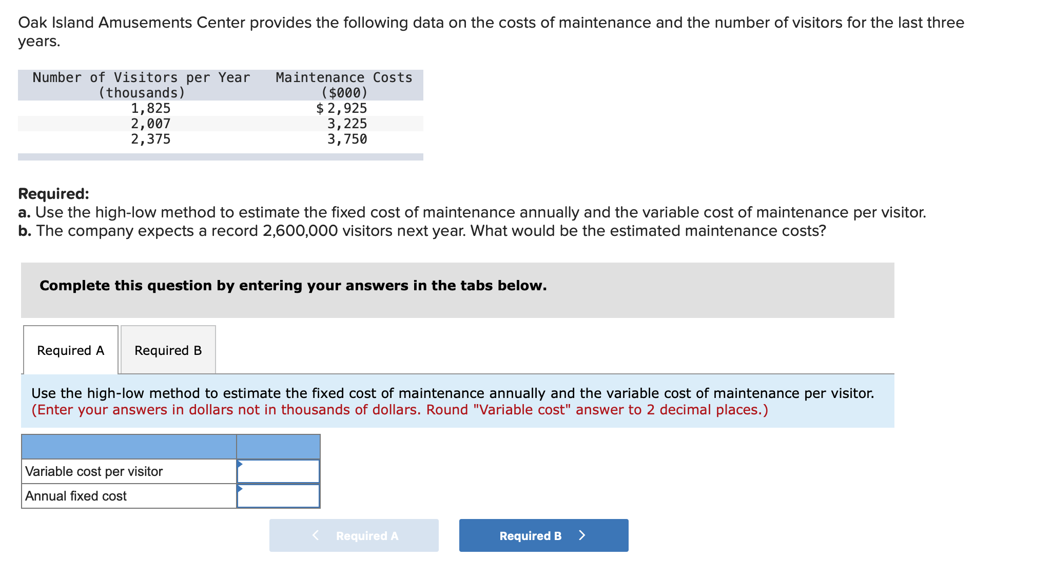 Required:
a. Use the high-low method to estimate the fixed cost of maintenance annually and the variable cost of maintenance per visitor.
b. The company expects a record 2,600,000 visitors next year. What would be the estimated maintenance costs?
Complete this question by entering your answers in the tabs below.
Required A
Required B
Use the high-low method to estimate the fixed cost of maintenance annually and the variable cost of maintenance per visitor.
(Enter your answers in dollars not in thousands of dollars. Round "Variable cost" answer to 2 decimal places.)
Variable cost per visitor
Annual fixed cost
