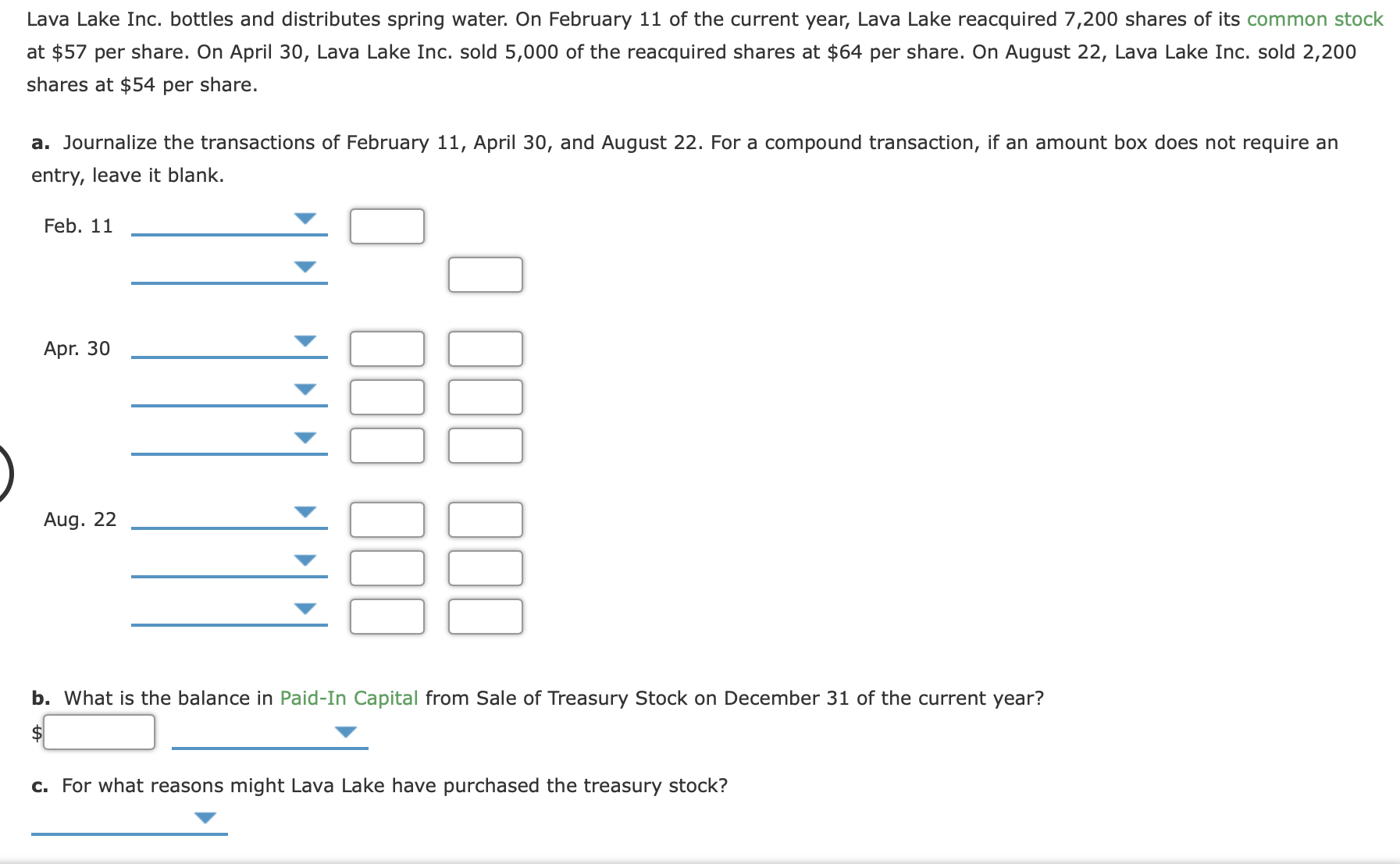 Lava Lake Inc. bottles and distributes spring water. On February 11 of the current year, Lava Lake reacquired 7,200 shares of its common stock
at $57 per share. On April 30, Lava Lake Inc. sold 5,000 of the reacquired shares at $64 per share. On August 22, Lava Lake Inc. sold 2,200
shares at $54 per share.
a. Journalize the transactions of February 11, April 30, and August 22. For a compound transaction, if an amount box does not require an
entry, leave it blank.
Feb. 11
Apr. 30
Aug. 22
b. What is the balance in Paid-In Capital from Sale of Treasury Stock on December 31 of the current year?
c. For what reasons might Lava Lake have purchased the treasury stock?
00
