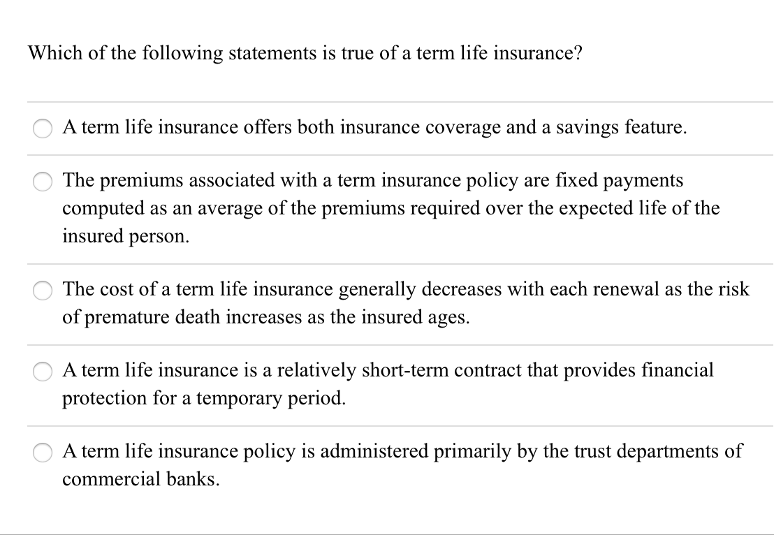 A term life insurance offers both insurance coverage and a savings feature.
The premiums associated with a term insurance policy are fixed payments
computed as an average of the premiums required over the expected life of the
