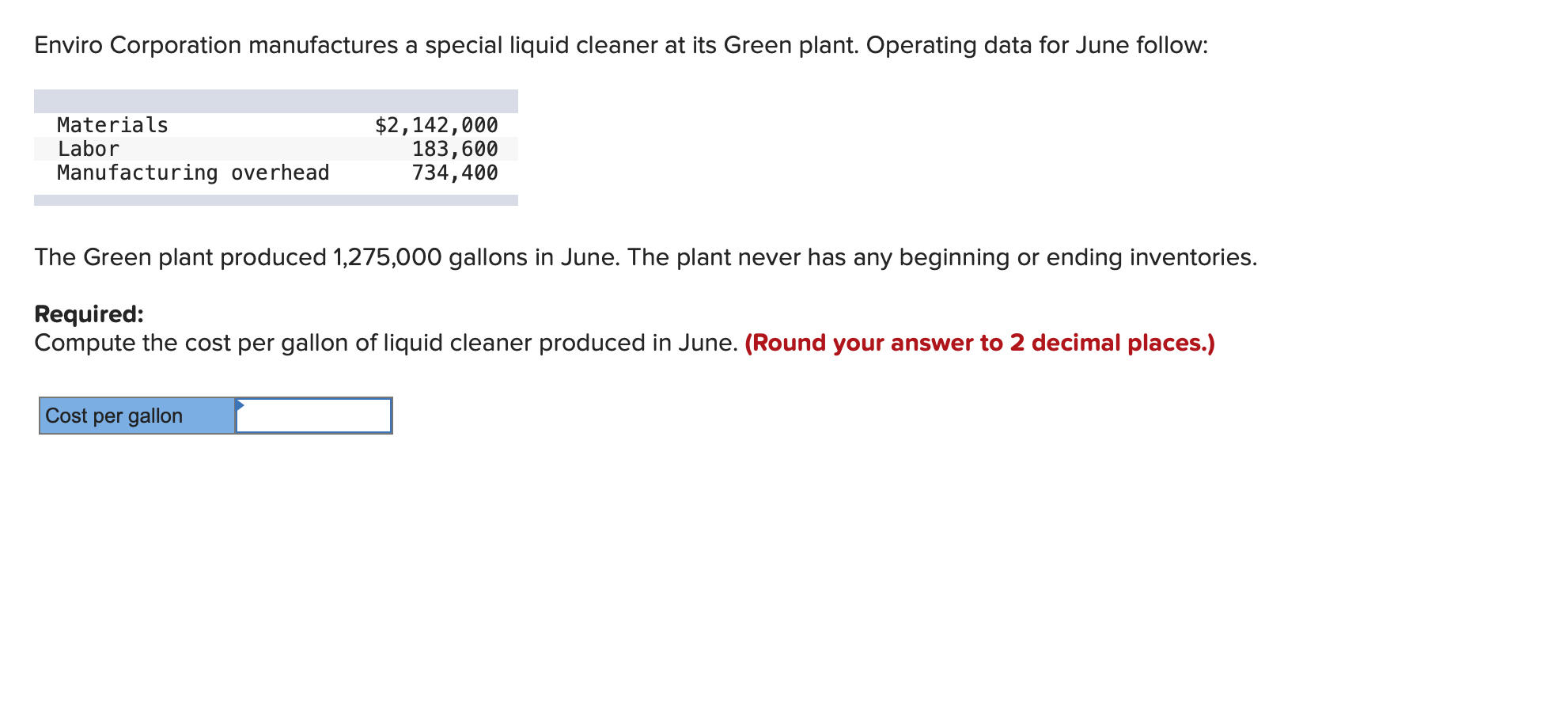 Enviro Corporation manufactures a special liquid cleaner at its Green plant. Operating data for June follow:
Materials
Labor
$2,142,000
183,600
734,400
Manufacturing overhead
The Green plant produced 1,275,000 gallons in June. The plant never has any beginning or ending inventories.
Required:
Compute the cost per gallon of liquid cleaner produced in June. (Round your answer to 2 decimal places.)
Cost per gallon
