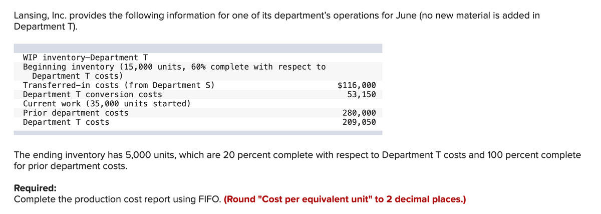 Lansing, Inc. provides the following information for one of its department's operations for June (no new material is added in
Department T).
WIP inventory-Department T
Beginning inventory (15,000 units, 60% complete with respect to
Department T costs)
Transferred-in costs (from Department S)
Department I conversion costs
Current work (35,000 units started)
Prior department costs
Department I costs
$116,000
53,150
280,000
209,050
The ending inventory has 5,000 units, which are 20 percent complete with respect to Department T costs and 100 percent complete
for prior department costs.
Required:
Complete the production cost report using FIFO. (Round "Cost per equivalent unit" to 2 decimal places.)
