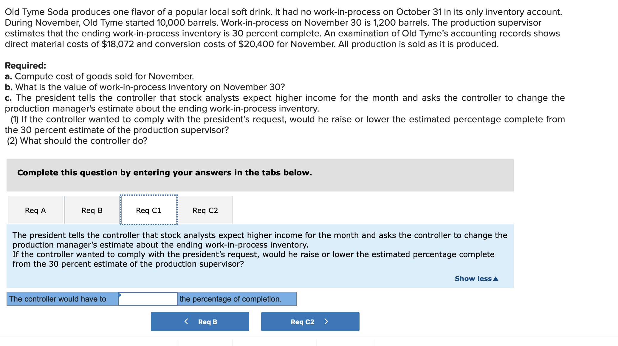 Old Tyme Soda produces one flavor of a popular local soft drink. It had no work-in-process on October 31 in its only inventory account.
During November, Old Tyme started 10,000 barrels. Work-in-process on November 30 is 1,200 barrels. The production supervisor
estimates that the ending work-in-process inventory is 30 percent complete. An examination of Old Tyme's accounting records shows
direct material costs of $18,072 and conversion costs of $20,400 for November. All production is sold as it is produced.
Required:
a. Compute cost of goods sold for November.
b. What is the value of work-in-process inventory on November 30?
c. The president tells the controller that stock analysts expect higher income for the month and asks the controller to change the
production manager's estimate about the ending work-in-process inventory.
(1) If the controller wanted to comply with the president's request, would he raise or lower the estimated percentage complete from
the 30 percent estimate of the production supervisor?
(2) What should the controller do?
