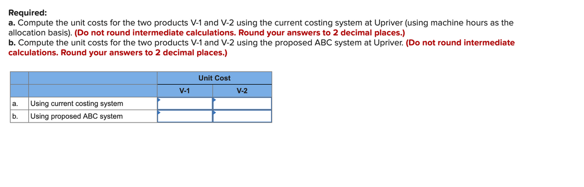 Required:
a. Compute the unit costs for the two products V-1 and V-2 using the current costing system at Upriver (using machine hours as the
allocation basis). (Do not round intermediate calculations. Round your answers to 2 decimal places.)
b. Compute the unit costs for the two products V-1 and V-2 using the proposed ABC system at Upriver. (Do not round intermediate
calculations. Round your answers to 2 decimal places.)
Unit Cost
V-1
V-2
Using current costing system
а.
b.
Using proposed ABC system

