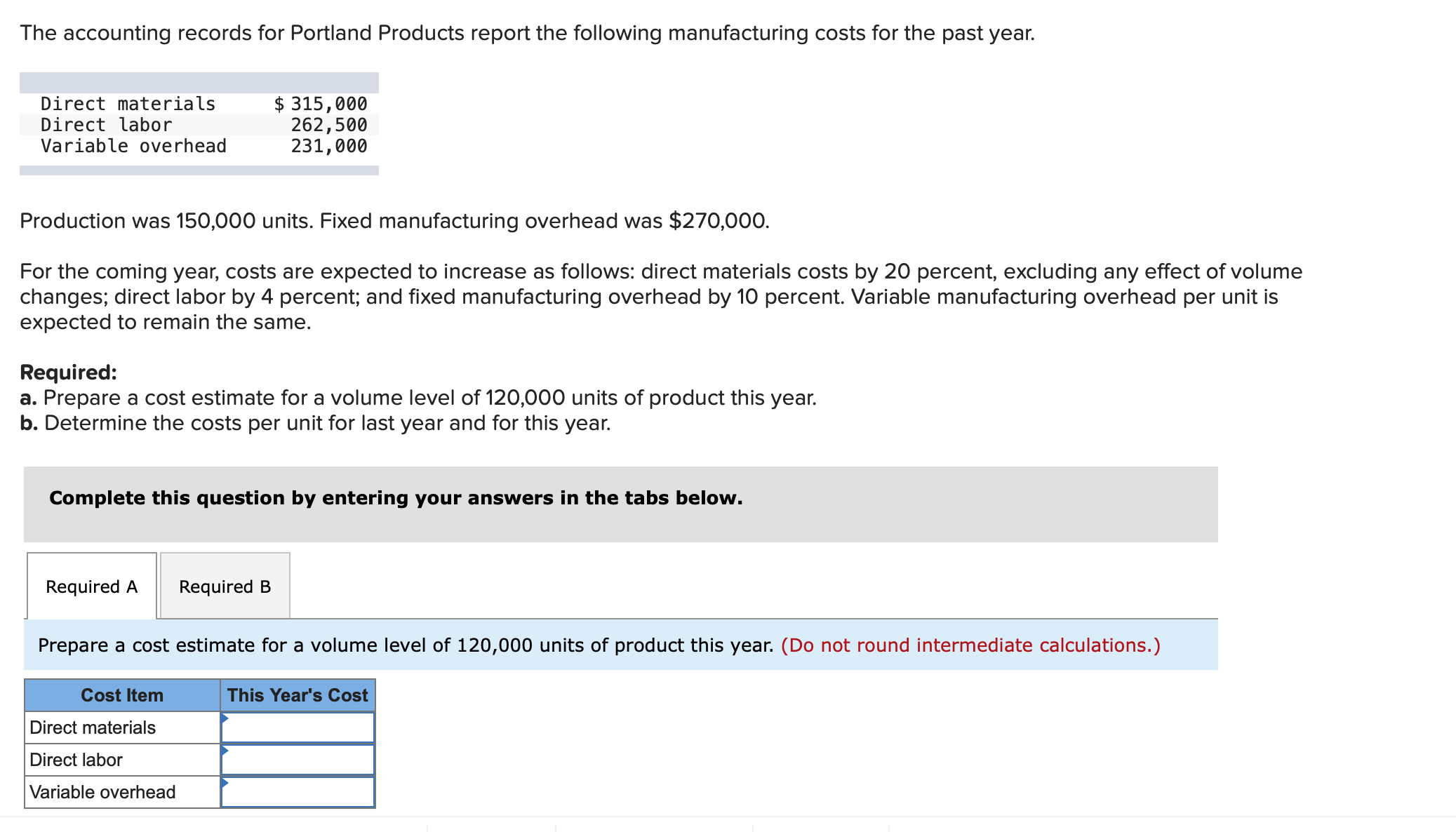 The accounting records for Portland Products report the following manufacturing costs for the past year.
Direct materials
Direct labor
Variable overhead
$ 315,000
262,500
231,000
Production was 150,000 units. Fixed manufacturing overhead was $270,000.
For the coming year, costs are expected to increase as follows: direct materials costs by 20 percent, excluding any effect of volume
changes; direct labor by 4 percent; and fixed manufacturing overhead by 10 percent. Variable manufacturing overhead per unit is
expected to remain the same.
Required:
a. Prepare a cost estimate for a volume level of 120,000 units of product this year.
b. Determine the costs per unit for last year and for this year.
Complete this question by entering your answers in the tabs below.
Required A
Required B
Prepare a cost estimate for a volume level of 120,000 units of product this year. (Do not round intermediate calculations.)
Cost Item
This Year's Cost
Direct materials
Direct labor
Variable overhead
