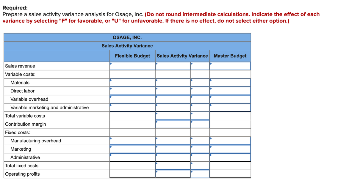 Required:
Prepare a sales activity variance analysis for Osage, Inc. (Do not round intermediate calculations. Indicate the effect of each
variance by selecting "F" for favorable, or "U" for unfavorable. If there is no effect, do not select either option.)
OSAGE, INC.
Sales Activity Variance
Flexible Budget
Sales Activity Variance
Master Budget
Sales revenue
Variable costs:
Materials
Direct labor
Variable overhead
Variable marketing and administrative
Total variable costs
Contribution margin
Fixed costs:
Manufacturing overhead
Marketing
Administrative
Total fixed costs
Operating profits
