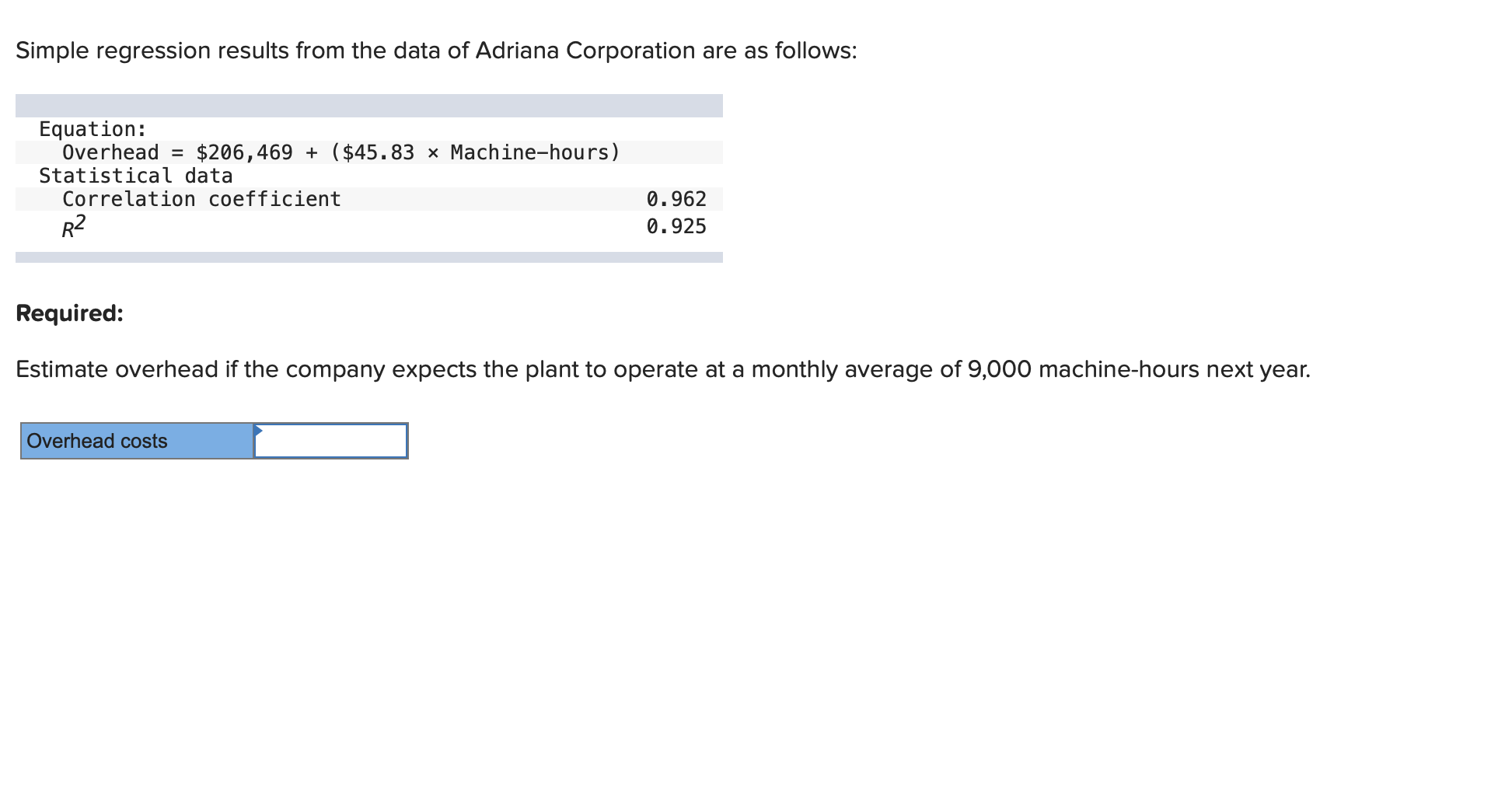 Simple regression results from the data of Adriana Corporation are as follows:
Equation:
Overhead = $206,469 + ($45.83 × Machine-hours)
Statistical data
Correlation coefficient
0.962
R2
0.925
Required:
Estimate overhead if the company expects the plant to operate at a monthly average of 9,000 machine-hours next year.
Overhead costs
