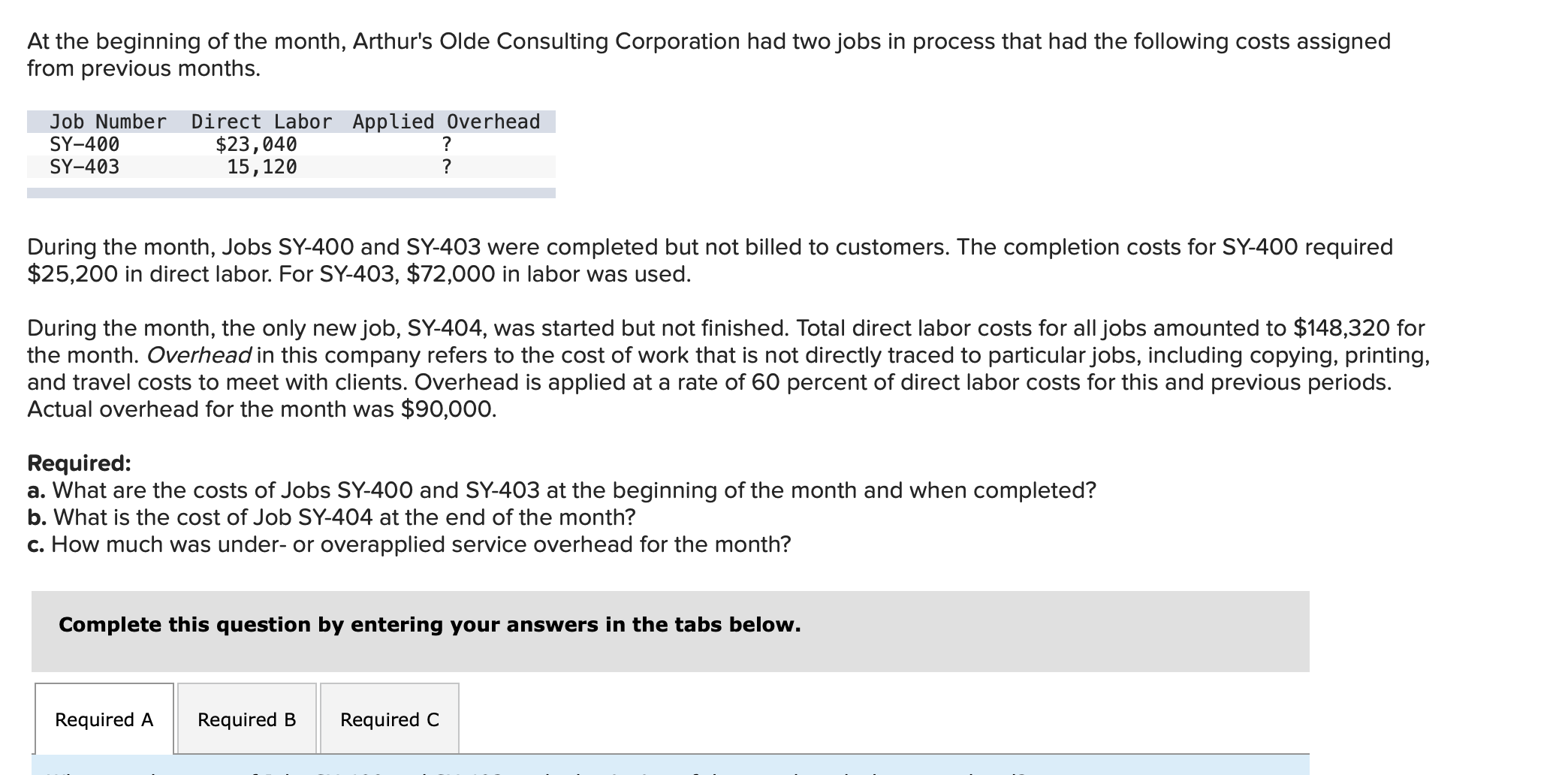 At the beginning of the month, Arthur's Olde Consulting Corporation had two jobs in process that had the following costs assigned
from previous months.
Job Number
SY-400
SY-403
Direct Labor Applied Overhead
$23,040
15,120
?
?
During the month, Jobs SY-400 and SY-403 were completed but not billed to customers. The completion costs for SY-400 required
$25,200 in direct labor. For SY-403, $72,000 in labor was used.
During the month, the only new job, SY-404, was started but not finished. Total direct labor costs for all jobs amounted to $148,320 for
the month. Overhead in this company refers to the cost of work that is not directly traced to particular jobs, including copying, printing,
and travel costs to meet with clients. Overhead is applied at a rate of 60 percent of direct labor costs for this and previous periods.
Actual overhead for the month was $90,000.
Required:
a. What are the costs of Jobs SY-400 and SY-403 at the beginning of the month and when completed?
b. What is the cost of Job SY-404 at the end of the month?
c. How much was under- or overapplied service overhead for the month?
