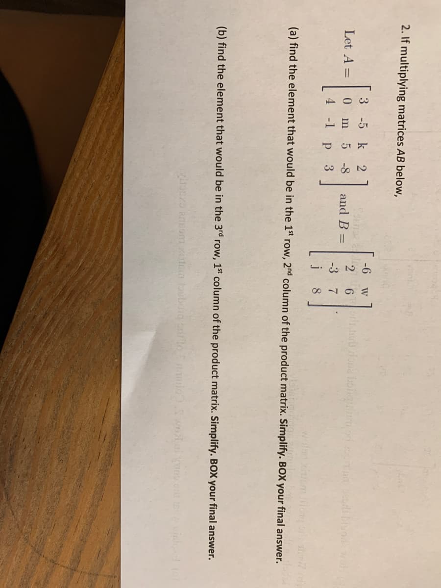 2. If multiplying matrices AB below,
3
-5 k
-6
W
Let A =
-8
and B =
6.
4
-1
-3
7
j
8
(a) find the element that would be in the 1st row, 2nd column of the product matrix. Simplify. BOX your final answer.
(b) find the element that would be in the 3rd row, 1st column of the product matrix. Simplify. BOX your final answer.
