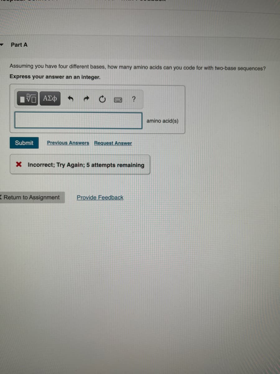 Part A
Assuming you have four different bases, how many amino acids can you code for with two-base sequences?
Express your answer an an integer.
15. ΑΣΦ
Submit
?
Previous Answers Request Answer
X Incorrect; Try Again; 5 attempts remaining
K Return to Assignment Provide Feedback
amino acid(s)