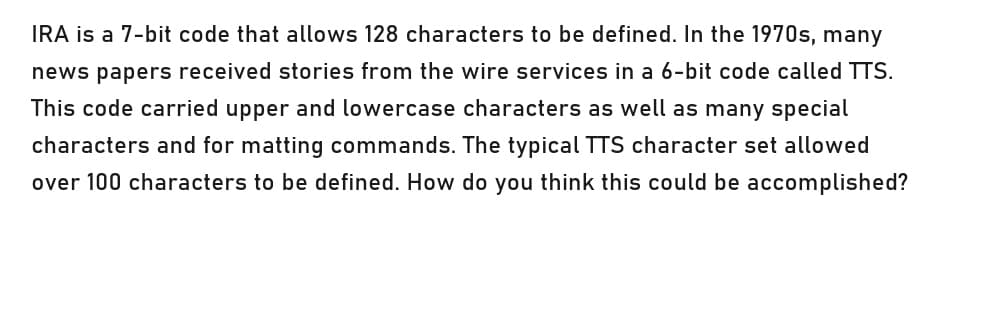 IRA is a 7-bit code that allows 128 characters to be defined. In the 1970s, many
news papers received stories from the wire services in a 6-bit code called TTS.
This code carried upper and lowercase characters as well as many special
characters and for matting commands. The typical TTS character set allowed
over 100 characters to be defined. How do you think this could be accomplished?