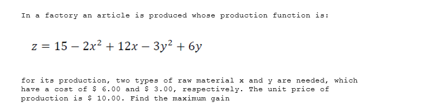 In a factory an article is produced whose production function is:
z = 15 – 2x² + 12x – 3y² + 6y
for its production, two types of raw material x and y are needed, which
have a cost of $ 6.00 and $ 3.00, respectively. The unit price of
production is $ 10.00. Find the maximum gain
