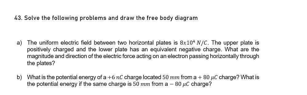 43. Solve the following problems and draw the free body diagram
a) The uniform electric field between two horizontal plates is 8x104 N/C. The upper plate is
positively charged and the lower plate has an equivalent negative charge. What are the
magnitude and direction of the electric force acting on an electron passing horizontally through
the plates?
b) What is the potential energy of a +6 nC charge located 50 mm from a + 80 µC charge? What is
the potential energy if the same charge is 50 mm from a – 80 µC charge?
