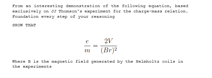From an interesting demonstration of the following equation, based
exclusively on JJ Thomson's experiment for the charge-mass relation.
Foundation every step of your reasoning
SHOW THAT
2V
(Br)²
m
Where B is the magnetic field generated by the Helmholtz coils in
the experiments
