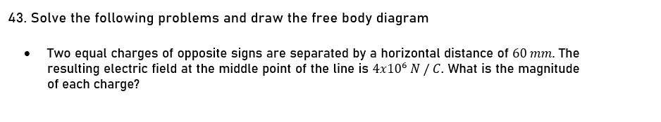 43. Solve the following problems and draw the free body diagram
Two equal charges of opposite signs are separated by a horizontal distance of 60 mm. The
resulting electric field at the middle point of the line is 4x10° N / C. What is the magnitude
of each charge?
