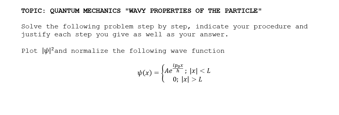 TOPIC: QUANTUM MECHANICS "WAVY PROPERTIES OF THE PARTICLE"
Solve the following problem step by step, indicate your procedure and
justify each step you give as well as your answer.
Plot ly|?and normalize the following wave function
ipox
ĮAe¯h; |x| <L
Þ(x) :
0; |x| > L
