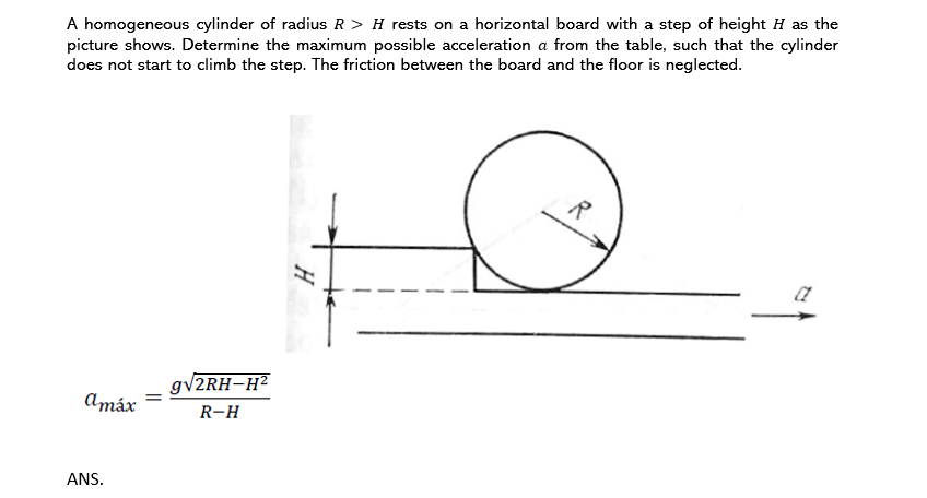 A homogeneous cylinder of radius R > H rests on a horizontal board with a step of height H as the
picture shows. Determine the maximum possible acceleration a from the table, such that the cylinder
does not start to climb the step. The friction between the board and the floor is neglected.
R
gv2RH-H²
Amáx
R-H
ANS.
H
