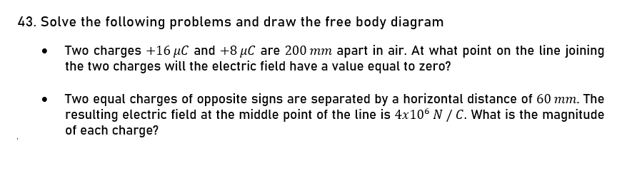 43. Solve the following problems and draw the free body diagram
Two charges +16 µC and +8 µC are 200 mm apart in air. At what point on the line joining
the two charges will the electric field have a value equal to zero?
Two equal charges of opposite signs are separated by a horizontal distance of 60 mm. The
resulting electric field at the middle point of the line is 4x10° N / C. What is the magnitude
of each charge?
