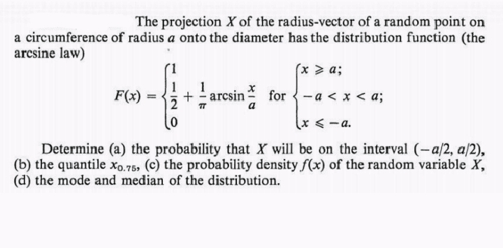 The projection X of the radius-vector of a random point on
a circumference of radius a onto the diameter has the distribution function (the
arcsine law)
(x > a;
F(x)
1
+ arcsin
=
for-a< x < a;
(x≤-a.
Determine (a) the probability that X will be on the interval (-a/2, a/2),
(b) the quantile X0.75, (c) the probability density f(x) of the random variable X,
(d) the mode and median of the distribution.
४/०