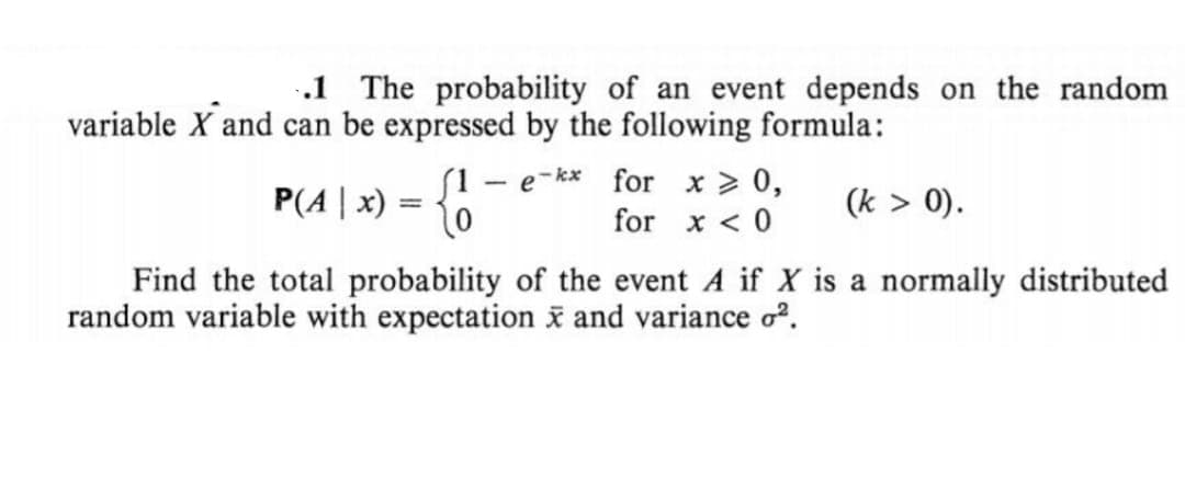 .1 The probability of an event depends on the random
variable X and can be expressed by the following formula:
P(A | x) = {1
(1 - e-kx for x > 0,
for x < 0
(k > 0).
Find the total probability of the event A if X is a normally distributed
random variable with expectation x and variance o².