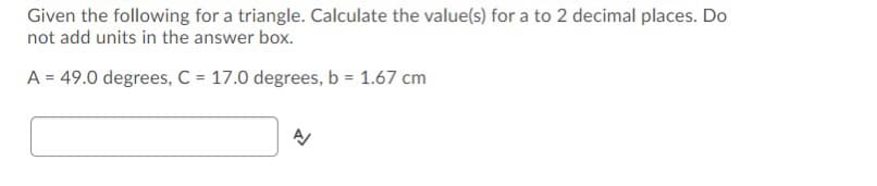 Given the following for a triangle. Calculate the value(s) for a to 2 decimal places. Do
not add units in the answer box.
A = 49.0 degrees, C = 17.0 degrees, b = 1.67 cm
