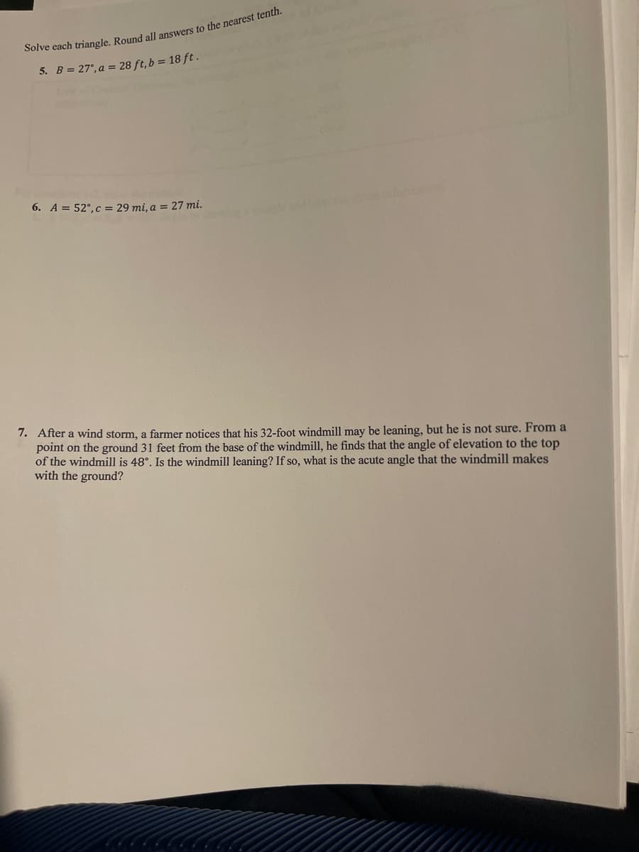 5. B = 27°, a = 28 ft,b = 18 ft.
6. A = 52°, c = 29 mi, a = 27 mi.
7. After a wind storm, a farmer notices that his 32-foot windmill may be leaning, but he is not sure. From a
point on the ground 31 feet from the base of the windmill, he finds that the angle of elevation to the top
of the windmill is 48°. Is the windmill leaning? If so, what is the acute angle that the windmill makes
with the ground?
