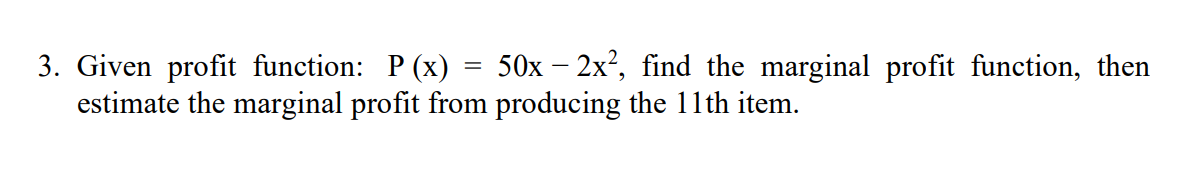 3. Given profit function: P (x) = 50x – 2x?, find the marginal profit function, then
estimate the marginal profit from producing the 11th item.
