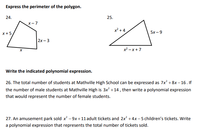 Express the perimeter of the polygon.
24.
X-7
X+5,
2x-3
X
x²-x+7
Write the indicated polynomial expression.
26. The total number of students at Mathville High School can be expressed as 7x² +8x-16. If
the number of male students at Mathville High is 3x² +14, then write a polynomial expression
that would represent the number of female students.
27. An amusement park sold x² - 9x +11 adult tickets and 2x² + 4x-5 children's tickets. Write
a polynomial expression that represents the total number of tickets sold.
25.
x²+4
5x-9