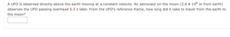 A UFO is observed directly above the earth moving at a constant velocity. An astronaut on the moon (3.8 x 108 m from earth)
observes the UFO passing overhead 5.2 s later. From the UFO's reference frame, how long did it take to travel from the earth to
the moon?