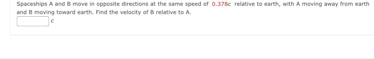 Spaceships A and B move in opposite directions at the same speed of 0.378c relative to earth, with A moving away from earth
and B moving toward earth. Find the velocity of B relative to A.
с