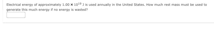 Electrical energy of approximately 1.00 x 1019 J is used annually in the United States. How much rest mass must be used to
generate this much energy if no energy is wasted?