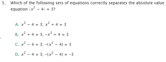 5. Which of the following sets of equations correctly separates the absolute value
equation |x - 4| = 3?
A. x? - 4 = 3; x? + 4 = 3
B. x? + 4 = 3; -x² + 4 = 3
C. x? - 4 = 3; -(x² – 4) = 3
D. x? - 4 = 3; -(x² – 4) = -3
