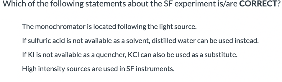Which of the following statements about the SF experiment is/are CORRECT?
The monochromator is located following the light source.
If sulfuric acid is not available as a solvent, distilled water can be used instead.
If Kl is not available as a quencher, KCI can also be used as a substitute.
High intensity sources are used in SF instruments.
