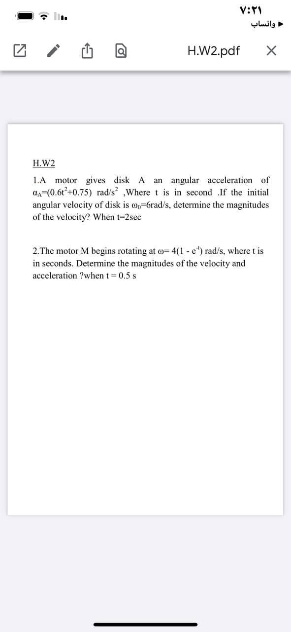 واتساب
H.W2.pdf
H.W2
1.A motor gives disk A an angular acceleration of
aA=(0.6t+0.75) rad/s ,Where t is in second .If the initial
angular velocity of disk is wo=6rad/s, determine the magnitudes
of the velocity? When t=2sec
2.The motor M begins rotating at o= 4(1 - e") rad/s, where t is
in seconds. Determine the magnitudes of the velocity and
acceleration ?when t = 0.5 s
