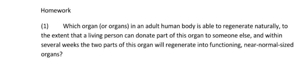 Homework
(1)
Which organ (or organs) in an adult human body is able to regenerate naturally, to
the extent that a living person can donate part of this organ to someone else, and within
several weeks the two parts of this organ will regenerate into functioning, near-normal-sized
organs?
