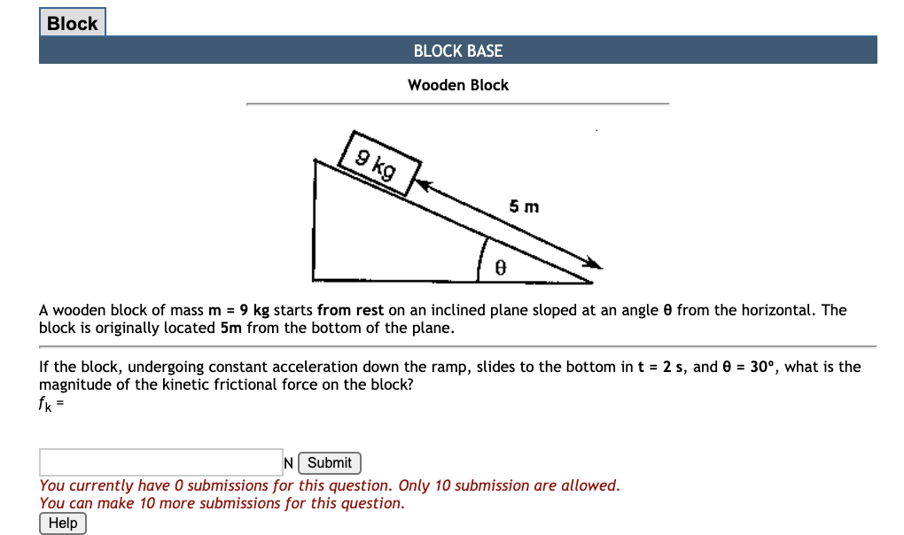 Block
BLOCK BASE
Wooden Block
9 kg
5 m
A wooden block of mass m = 9 kg starts from rest on an inclined plane sloped at an angle e from the horizontal. The
block is originally located 5m from the bottom of the plane.
If the block, undergoing constant acceleration down the ramp, slides to the bottom in t = 2 s, and 0 = 30°, what is the
magnitude of the kinetic frictional force on the block?
fk =
N Submit
You currently have 0 submissions for this question. Only 10 submission are allowed.
You can make 10 more submissions for this question.
Help
