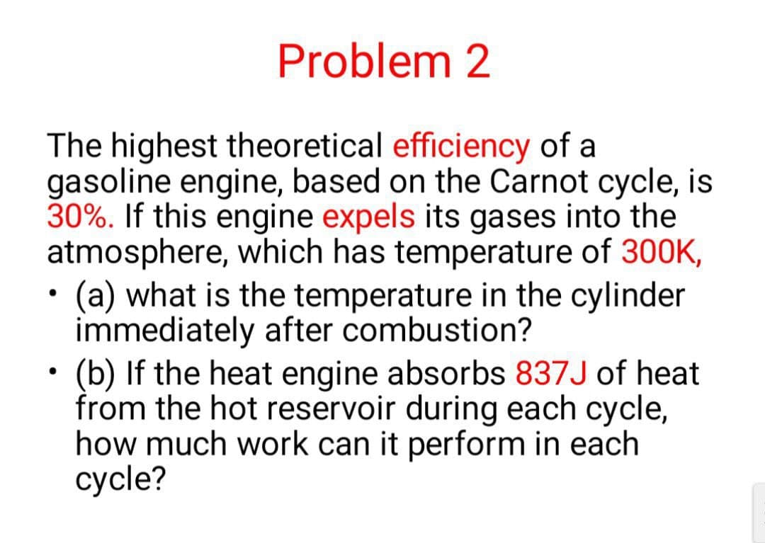 Problem 2
The highest theoretical efficiency of a
gasoline engine, based on the Carnot cycle, is
30%. If this engine expels its gases into the
atmosphere, which has temperature of 300K,
(a) what is the temperature in the cylinder
immediately after combustion?
●
(b) If the heat engine absorbs 837J of heat
from the hot reservoir during each cycle,
how much work can it perform in each
cycle?