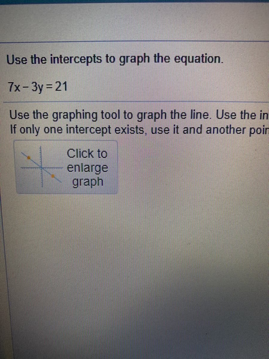 Use the intercepts to graph the equation.
7x-3y 21
Use the graphing tool to graph the line. Use the in
If only one intercept exists, use it and another poin
Click to
enlarge
graph
