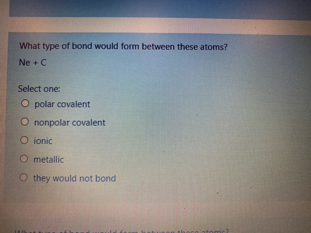 What type of bond would form between these atoms?
Ne + C
Select one:
O polar covalent
O nonpolar covalent
O ionic
O metallic
O they would not bond
