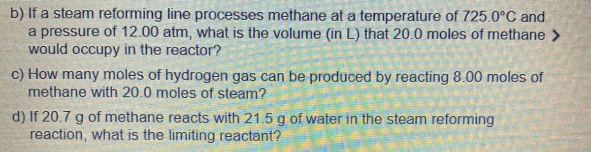 b) If a steam reforming line processes methane at a temperature of 725.0°C and
a pressure of 12.00 atm, what is the volume (in L) that 20.0 moles of methane >
would occupy in the reactor?
c) How many moles of hydrogen gas can be produced by reacting 8.00 moles of
methane with 20.0 moles of steam?
d) If 20.7 g of methane reacts with 21.5 g of water in the steam reforming
reaction, what is the limiting reactant?
