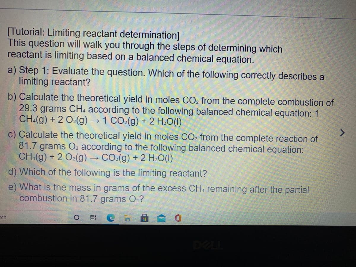 "లిం
[Tutorial: Limiting reactant determination]
This question will walk you through the steps of determining which
reactant is limiting based on a balanced chemical equation.
a) Step 1: Evaluate the question. Which of the following correctly describes a
imiting reactant?
b) Calculate the theoretical yield in moles CO2 from the complete combustion of
29.3 grams CH4 according to the following balanced chemical equation: 1
CH:(g) + 2 O2(g) → 1 CO:(g) + 2 H:O(1)
c) Calculate the theoretical yield in moles CO2 from the complete reaction of
81.7 grams O2 according to the following balanced chemical equation:
CH:(g) + 2 O2(g)→ CO:(g) + 2 H:O(1)
d) Which of the following is the limiting reactant?
e) What is the mass in grams of the excess CH. remaining after the partial
combustion in 81.7 grams O2?
rch
DELL
