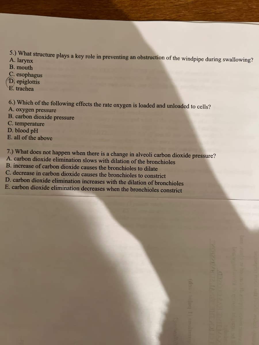 5.) What structure plays a key role in preventing an obstruction of the windpipe during swallowing?
A. larynx
B. mouth
C. esophagus
D. epiglottis
E. trachea
6.) Which of the following effects the rate oxygen is loaded and unloaded to cells?
A. oxygen pressure
B. carbon dioxide pressure
C. temperature
D. blood pH
E. all of the above
7.) What does not happen when there is a change in alveoli carbon dioxide pressure?
A. carbon dioxide elimination slows with dilation of the bronchioles
B. increase of carbon dioxide causes the bronchioles to dilate
C. decrease in carbon dioxide causes the bronchioles to constrict
D. carbon dioxide elimination increases with the dilation of bronchioles
E. carbon dioxide elimination decreases when the bronchioles constrict
(dous tniog I) 2noitzan
701221802 JAKE THEOID