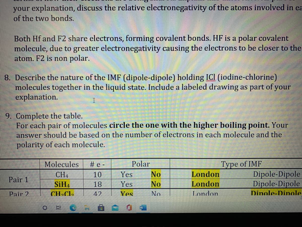 your explanation, discuss the relative electronegativity of the atoms involved in ea
of the two bonds.
Both Hf and F2 share electrons, forming covalent bonds. HF is a polar covalent
molecule, due to greater electronegativity causing the electrons to be closer to the
atom. F2 is non polar.
8. Describe the nature of the IMF (dipole-dipole) holding ICI (iodine-chlorine)
molecules together in the liquid state. Include a labeled drawing as part of your
explanation.
9. Complete the table.
For each pair of molecules circle the one with the higher boiling point. Your
answer should be based on the number of electrons in each molecule and the
polarity of each molecule.
Molecules
# e -
Polar
Type of IMF
London
Dipole-Dipole
Dipole-Dipole
CH4
10
Yes
No
Pair 1
SiH4
18
Yes
No
London
Pair 2.
CH»CL,
42
Yes
No
London
Dinole-Dinole
W
