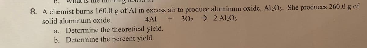 b.
8. A chemist burns 160.0 g of Al in excess air to produce aluminum oxide, Al203. She produces 260.0 g of
302 → 2 A2O3
solid aluminum oxide.
4Al +
a. Determine the theoretical yield.
b. Determine the percent yield.
