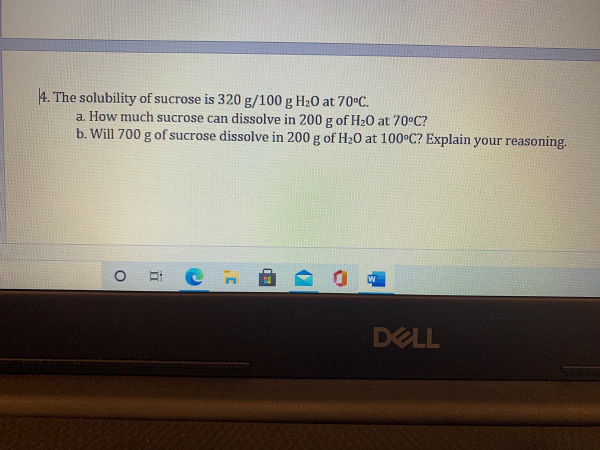 4. The solubility of sucrose is 320 g/100 g H20 at 70°C.
a. How much sucrose can dissolve in 200 g of H20 at 70°C?
b. Will 700 g of sucrose dissolve in 200 g of H20 at 100°C? Explain your reasoning.
DELL
